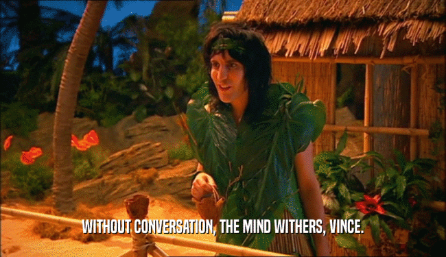 WITHOUT CONVERSATION, THE MIND WITHERS, VINCE.
  