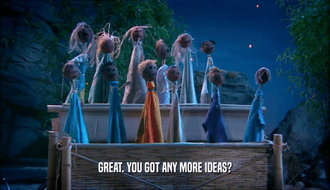 GREAT. YOU GOT ANY MORE IDEAS?  