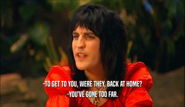 -TO GET TO YOU, WERE THEY, BACK AT HOME? -YOU'VE GONE TOO FAR. 