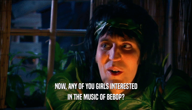 NOW, ANY OF YOU GIRLS INTERESTED
 IN THE MUSIC OF BEBOP?
 