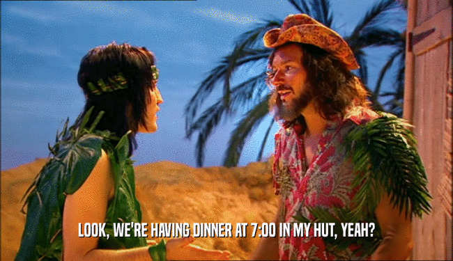 LOOK, WE'RE HAVING DINNER AT 7:00 IN MY HUT, YEAH?  