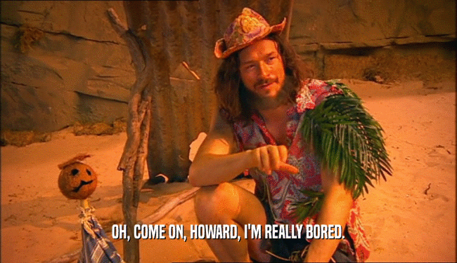 OH, COME ON, HOWARD, I'M REALLY BORED.  
