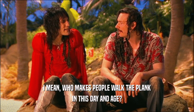 I MEAN, WHO MAKES PEOPLE WALK THE PLANK IN THIS DAY AND AGE? 