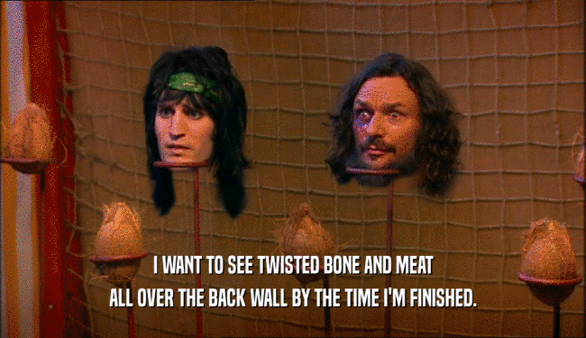 I WANT TO SEE TWISTED BONE AND MEAT ALL OVER THE BACK WALL BY THE TIME I'M FINISHED. 