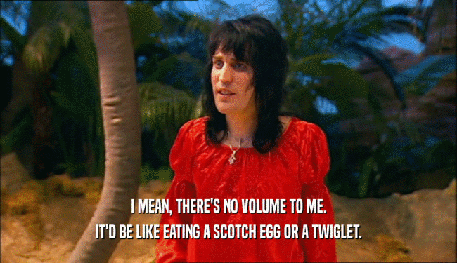 I MEAN, THERE'S NO VOLUME TO ME. IT'D BE LIKE EATING A SCOTCH EGG OR A TWIGLET. 