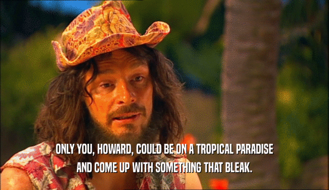 ONLY YOU, HOWARD, COULD BE ON A TROPICAL PARADISE AND COME UP WITH SOMETHING THAT BLEAK. 
