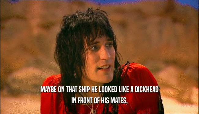 MAYBE ON THAT SHIP HE LOOKED LIKE A DICKHEAD
 IN FRONT OF HIS MATES,
 