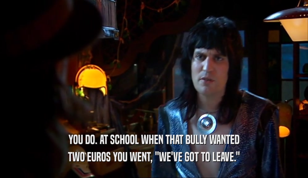 YOU DO. AT SCHOOL WHEN THAT BULLY WANTED TWO EUROS YOU WENT, 