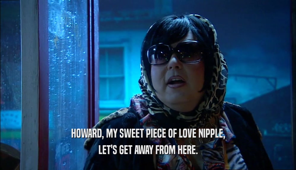 HOWARD, MY SWEET PIECE OF LOVE NIPPLE, LET'S GET AWAY FROM HERE. 