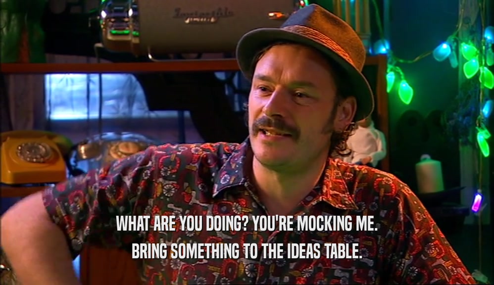 WHAT ARE YOU DOING? YOU'RE MOCKING ME. BRING SOMETHING TO THE IDEAS TABLE. 