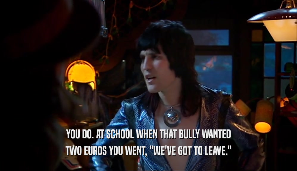 YOU DO. AT SCHOOL WHEN THAT BULLY WANTED TWO EUROS YOU WENT, 
