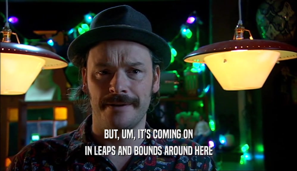 BUT, UM, IT'S COMING ON IN LEAPS AND BOUNDS AROUND HERE 