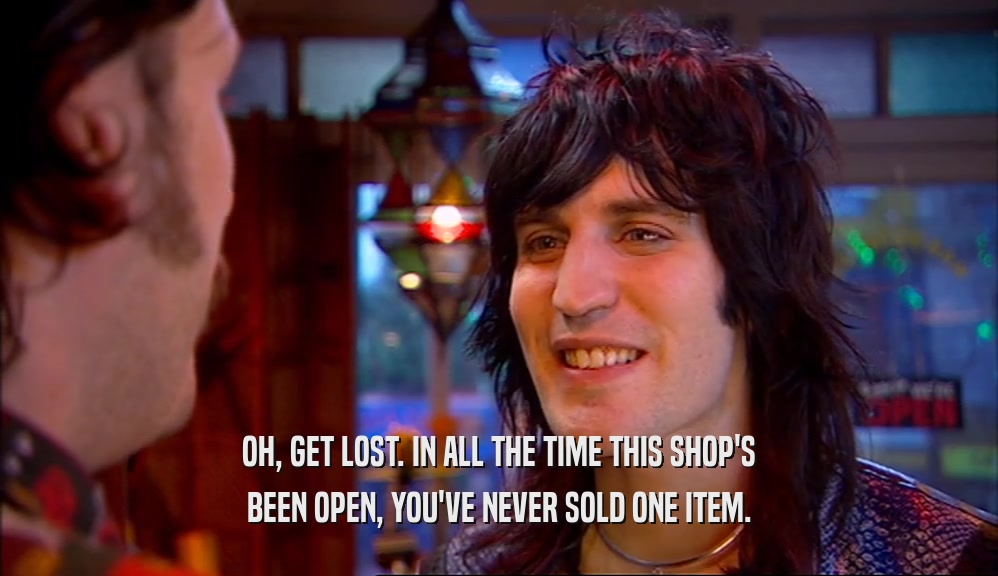 OH, GET LOST. IN ALL THE TIME THIS SHOP'S BEEN OPEN, YOU'VE NEVER SOLD ONE ITEM. 