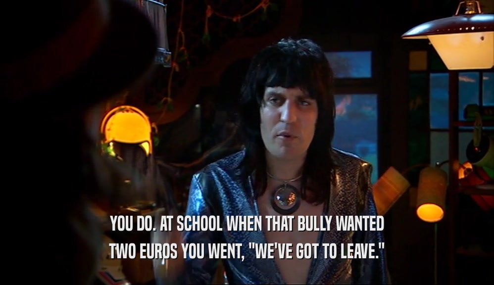 YOU DO. AT SCHOOL WHEN THAT BULLY WANTED TWO EUROS YOU WENT, 