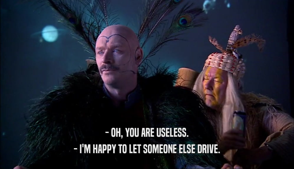 - OH, YOU ARE USELESS.
 - I'M HAPPY TO LET SOMEONE ELSE DRIVE.
 