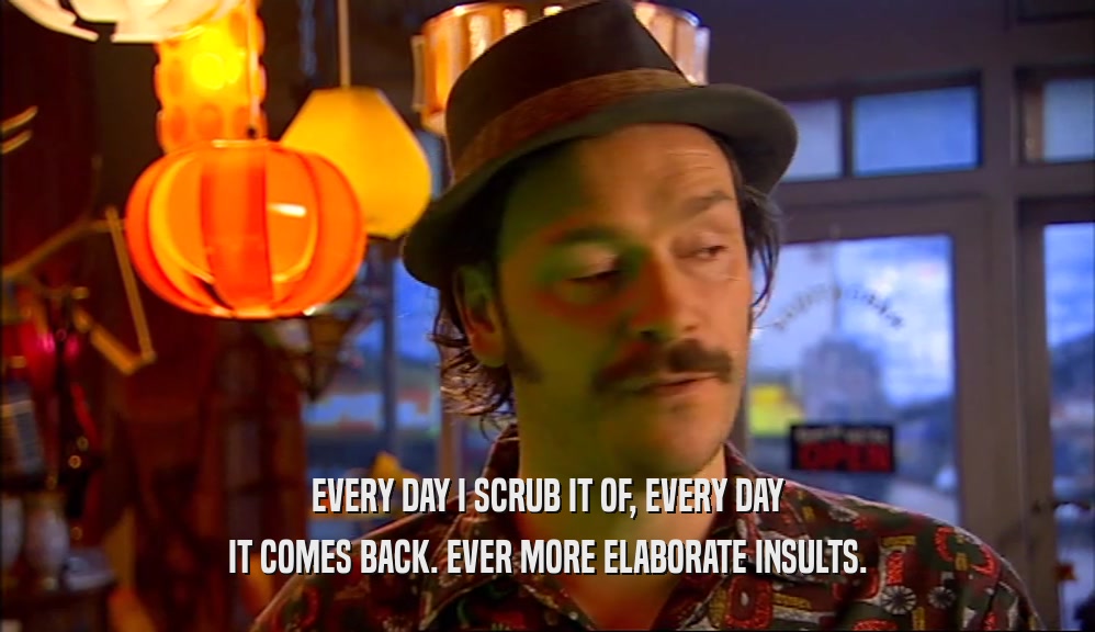 EVERY DAY I SCRUB IT OF, EVERY DAY IT COMES BACK. EVER MORE ELABORATE INSULTS. 