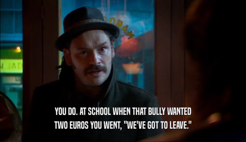YOU DO. AT SCHOOL WHEN THAT BULLY WANTED TWO EUROS YOU WENT, 