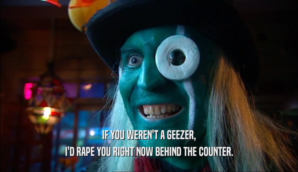 IF YOU WEREN'T A GEEZER, I'D RAPE YOU RIGHT NOW BEHIND THE COUNTER. 