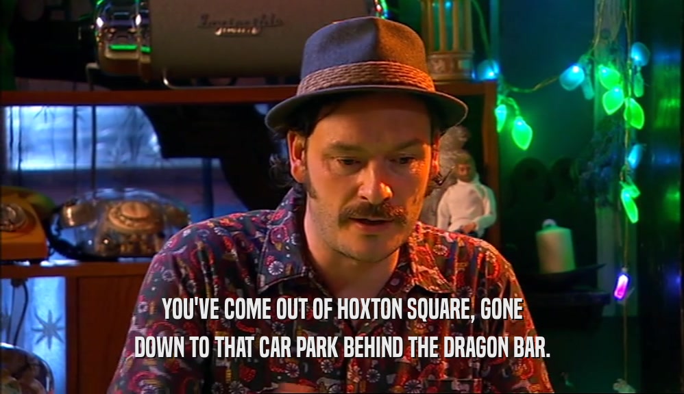 YOU'VE COME OUT OF HOXTON SQUARE, GONE DOWN TO THAT CAR PARK BEHIND THE DRAGON BAR. 