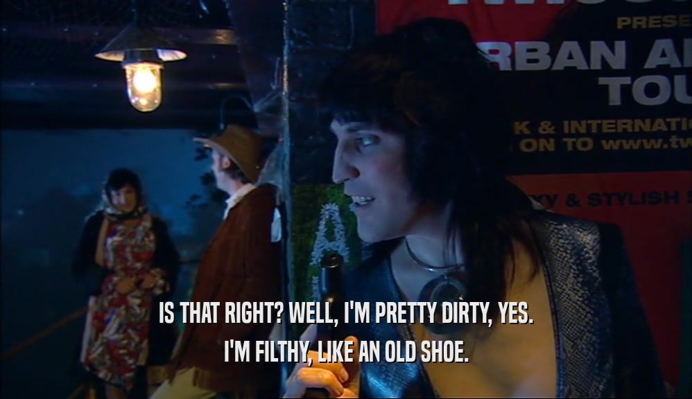 IS THAT RIGHT? WELL, I'M PRETTY DIRTY, YES. I'M FILTHY, LIKE AN OLD SHOE. 