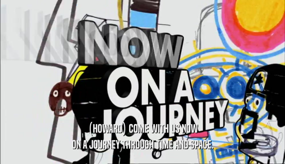 (HOWARD) COME WITH US NOW ON A JOURNEY THROUGH TIME AND SPACE. 