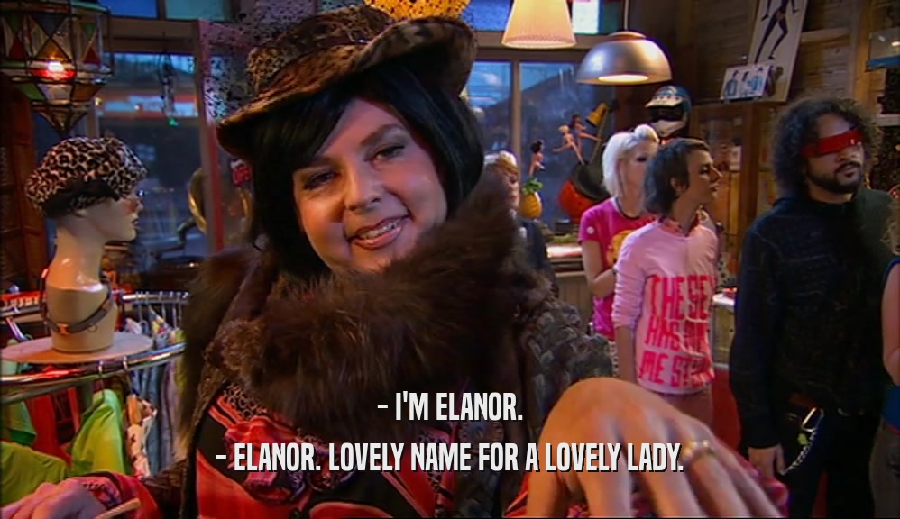 - I'M ELANOR.
 - ELANOR. LOVELY NAME FOR A LOVELY LADY.
 