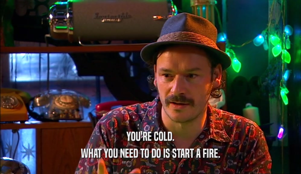 YOU'RE COLD. WHAT YOU NEED TO DO IS START A FIRE. 