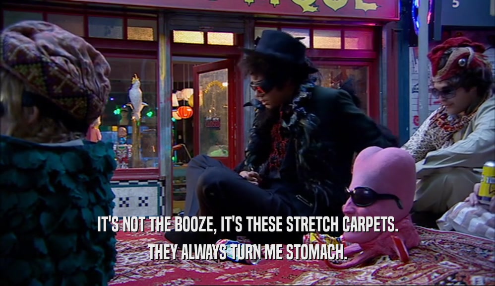 IT'S NOT THE BOOZE, IT'S THESE STRETCH CARPETS. THEY ALWAYS TURN ME STOMACH. 