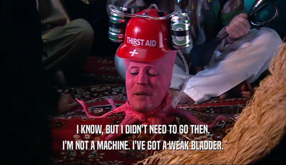 I KNOW, BUT I DIDN'T NEED TO GO THEN. I'M NOT A MACHINE. I'VE GOT A WEAK BLADDER. 