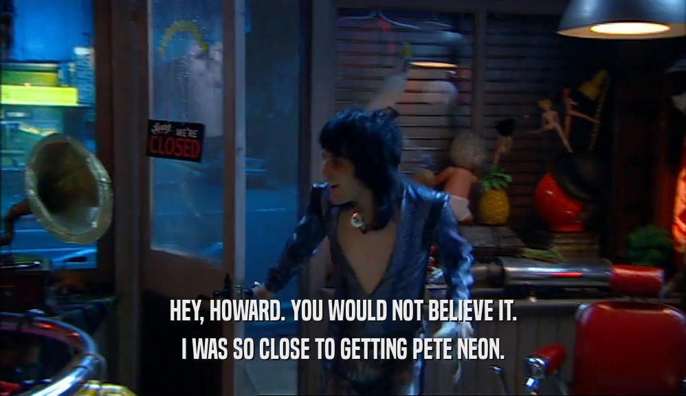 HEY, HOWARD. YOU WOULD NOT BELIEVE IT. I WAS SO CLOSE TO GETTING PETE NEON. 