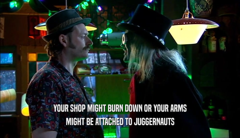 YOUR SHOP MIGHT BURN DOWN OR YOUR ARMS
 MIGHT BE ATTACHED TO JUGGERNAUTS
 