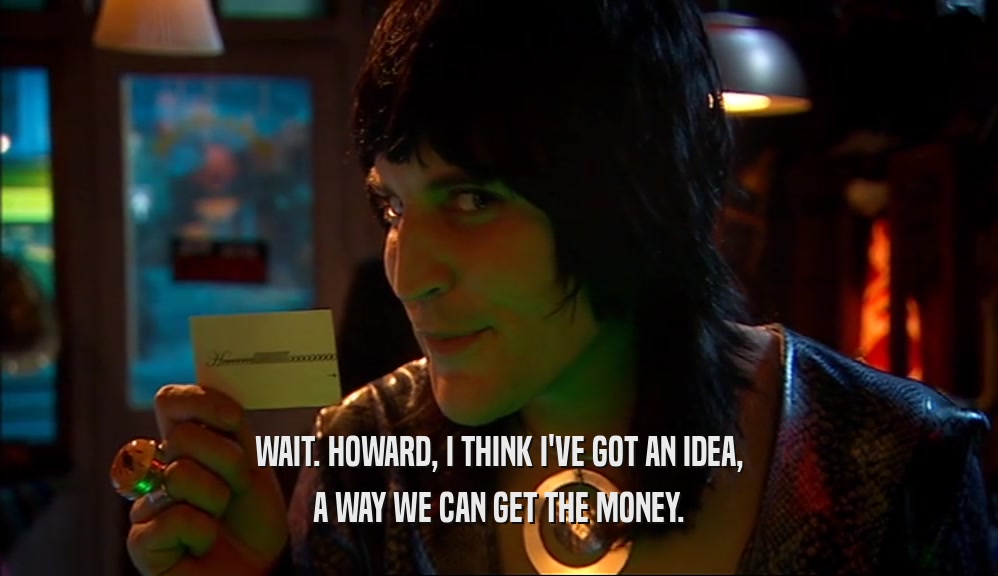 WAIT. HOWARD, I THINK I'VE GOT AN IDEA, A WAY WE CAN GET THE MONEY. 
