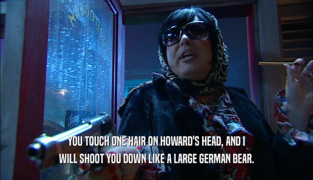 YOU TOUCH ONE HAIR ON HOWARD'S HEAD, AND I WILL SHOOT YOU DOWN LIKE A LARGE GERMAN BEAR. 