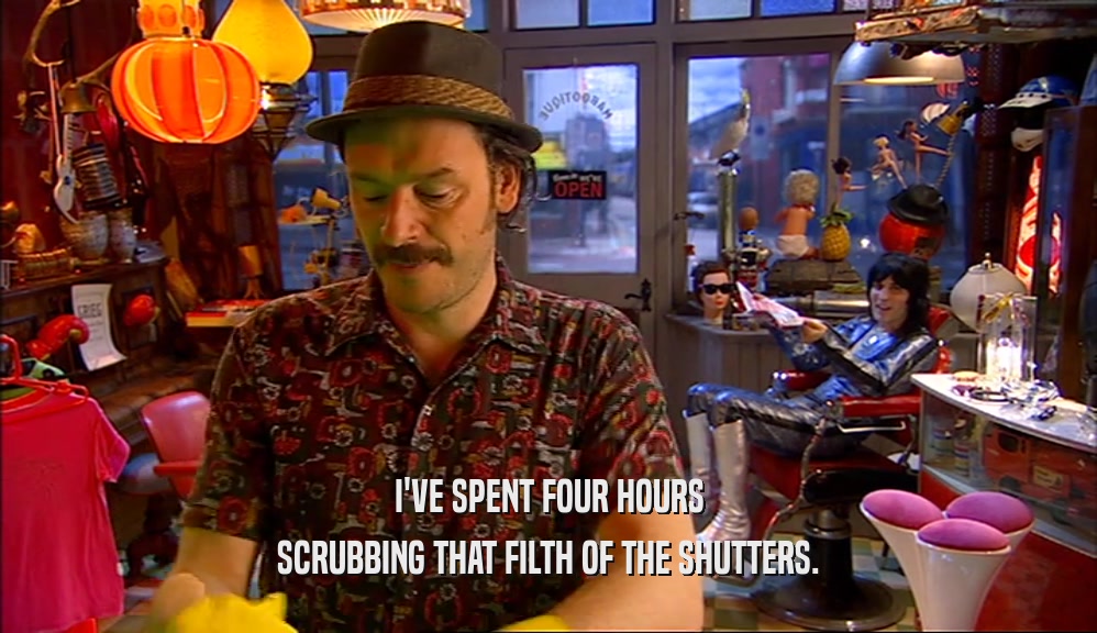 I'VE SPENT FOUR HOURS SCRUBBING THAT FILTH OF THE SHUTTERS. 