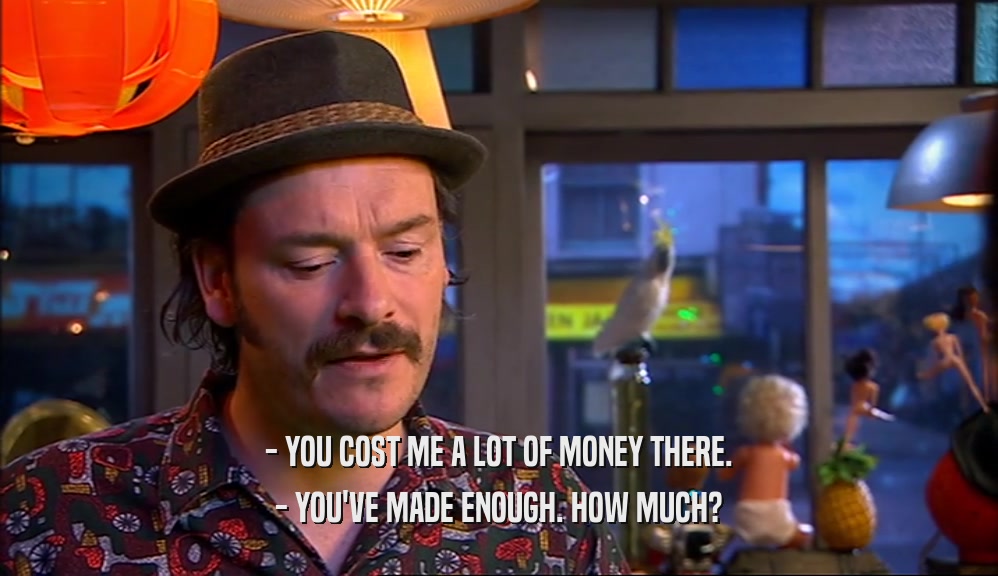 - YOU COST ME A LOT OF MONEY THERE. - YOU'VE MADE ENOUGH. HOW MUCH? 