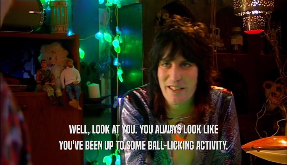 WELL, LOOK AT YOU. YOU ALWAYS LOOK LIKE YOU'VE BEEN UP TO SOME BALL-LICKING ACTIVITY. 