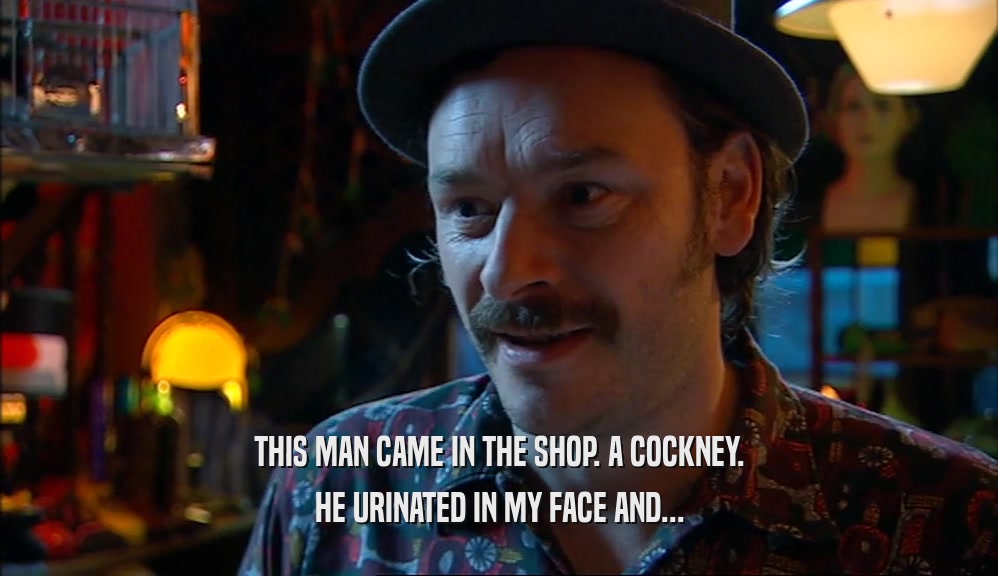 THIS MAN CAME IN THE SHOP. A COCKNEY. HE URINATED IN MY FACE AND... 