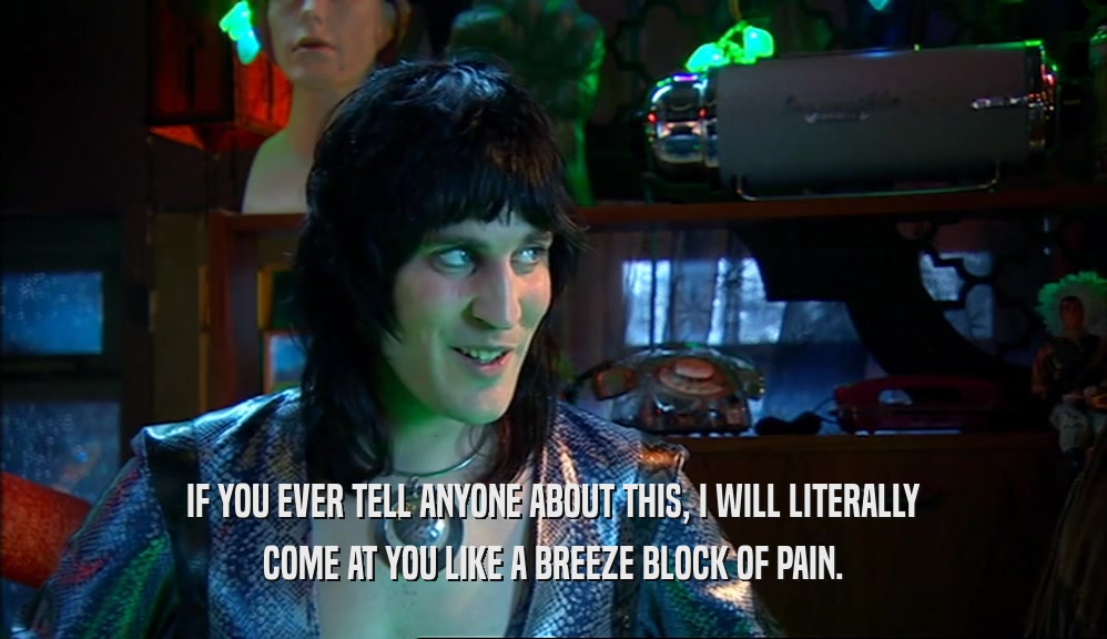 IF YOU EVER TELL ANYONE ABOUT THIS, I WILL LITERALLY COME AT YOU LIKE A BREEZE BLOCK OF PAIN. 