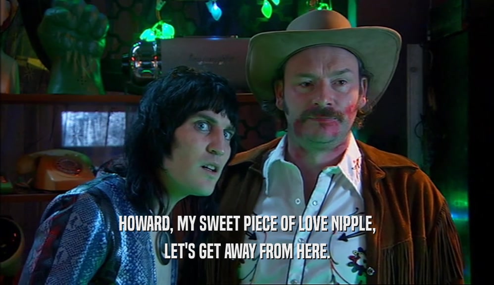 HOWARD, MY SWEET PIECE OF LOVE NIPPLE, LET'S GET AWAY FROM HERE. 