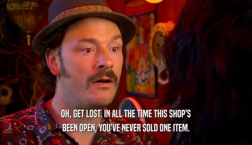 OH, GET LOST. IN ALL THE TIME THIS SHOP'S BEEN OPEN, YOU'VE NEVER SOLD ONE ITEM. 