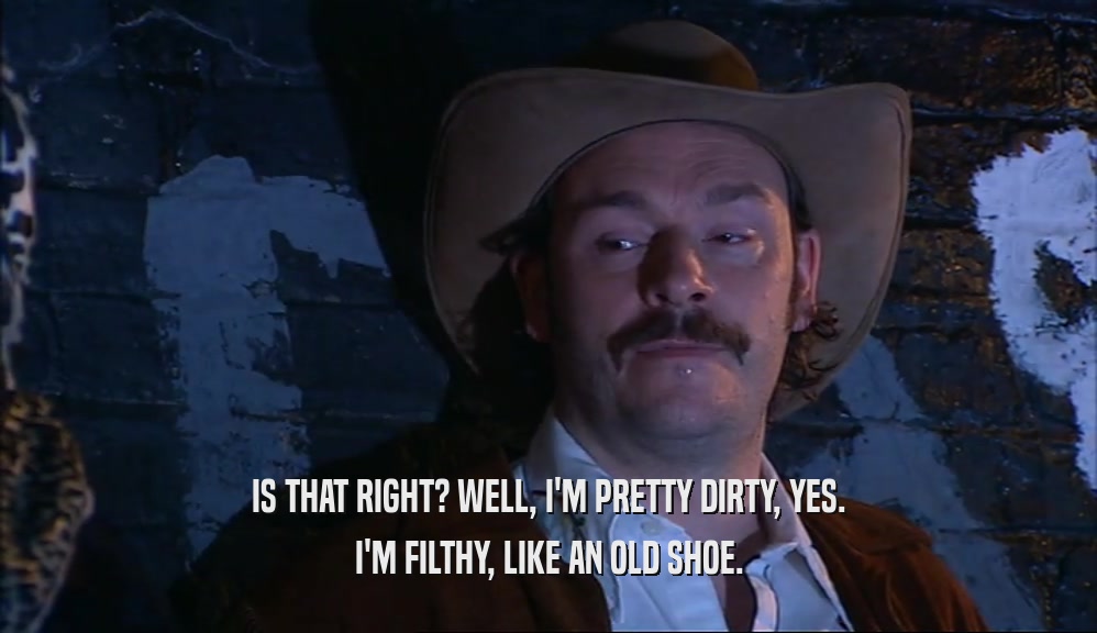 IS THAT RIGHT? WELL, I'M PRETTY DIRTY, YES. I'M FILTHY, LIKE AN OLD SHOE. 