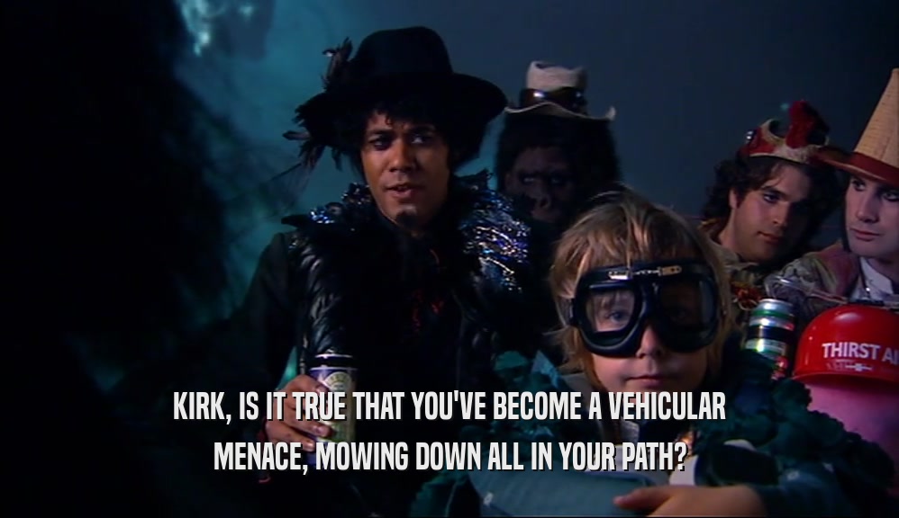 KIRK, IS IT TRUE THAT YOU'VE BECOME A VEHICULAR MENACE, MOWING DOWN ALL IN YOUR PATH? 