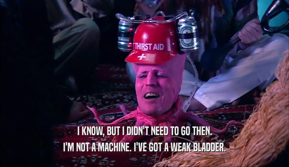 I KNOW, BUT I DIDN'T NEED TO GO THEN. I'M NOT A MACHINE. I'VE GOT A WEAK BLADDER. 