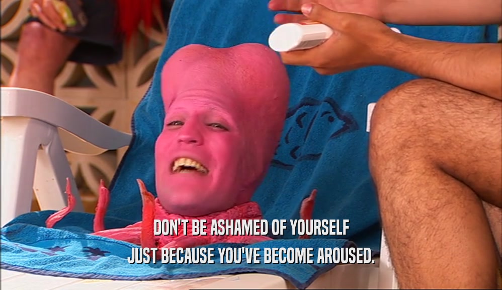 DON'T BE ASHAMED OF YOURSELF JUST BECAUSE YOU'VE BECOME AROUSED. 