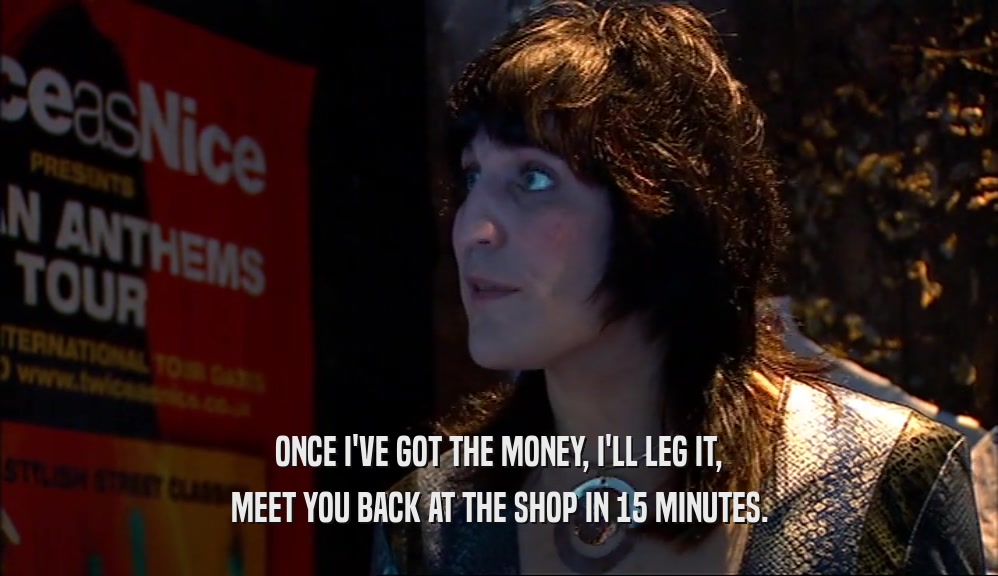 ONCE I'VE GOT THE MONEY, I'LL LEG IT, MEET YOU BACK AT THE SHOP IN 15 MINUTES. 