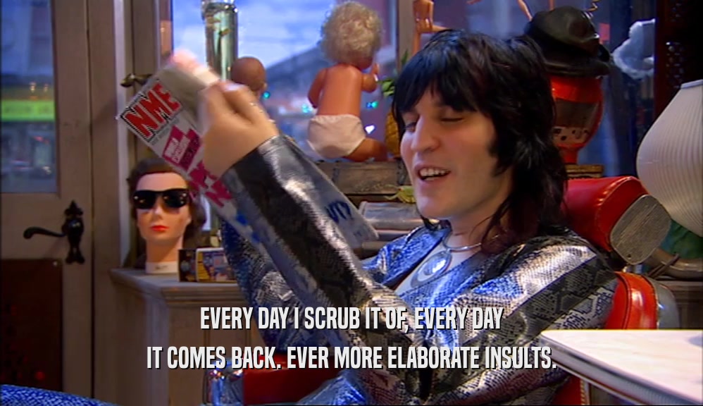 EVERY DAY I SCRUB IT OF, EVERY DAY IT COMES BACK. EVER MORE ELABORATE INSULTS. 