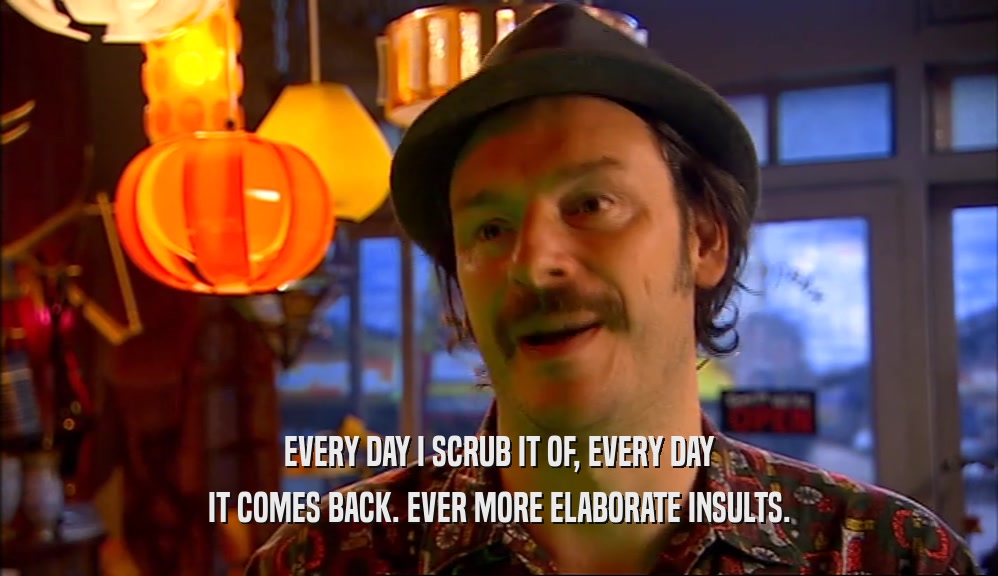EVERY DAY I SCRUB IT OF, EVERY DAY IT COMES BACK. EVER MORE ELABORATE INSULTS. 