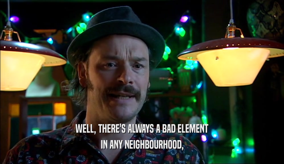 WELL, THERE'S ALWAYS A BAD ELEMENT IN ANY NEIGHBOURHOOD, 