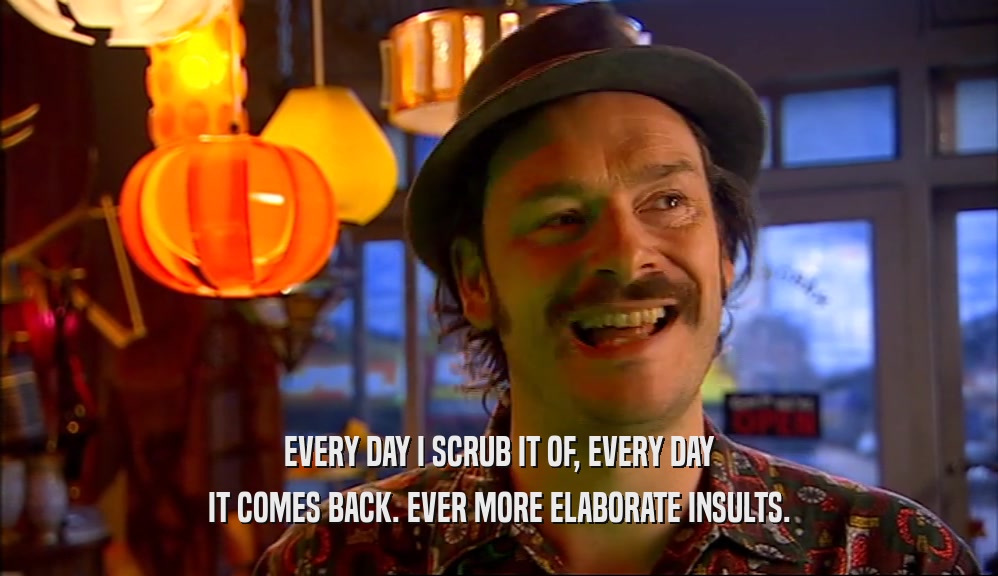 EVERY DAY I SCRUB IT OF, EVERY DAY IT COMES BACK. EVER MORE ELABORATE INSULTS. 