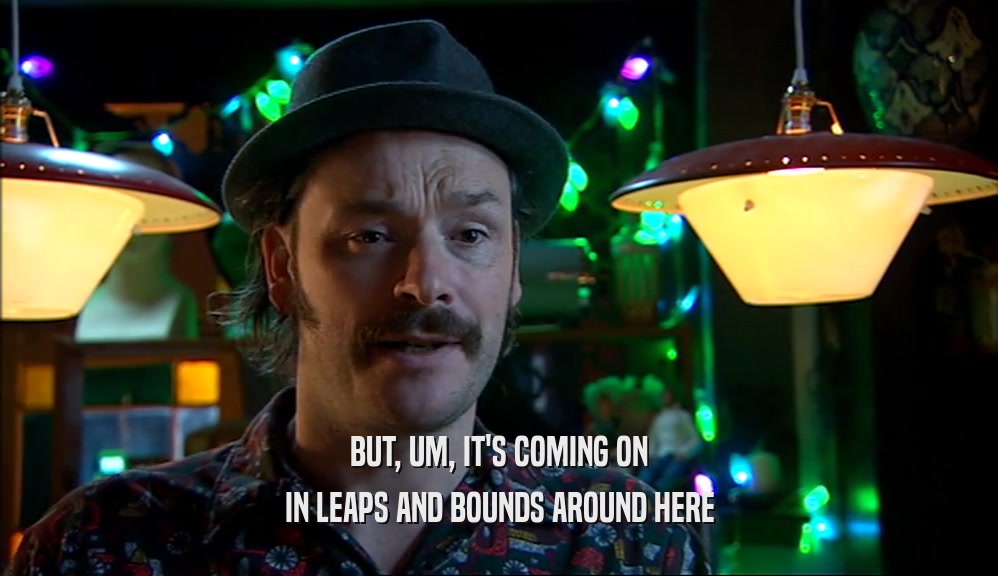 BUT, UM, IT'S COMING ON IN LEAPS AND BOUNDS AROUND HERE 